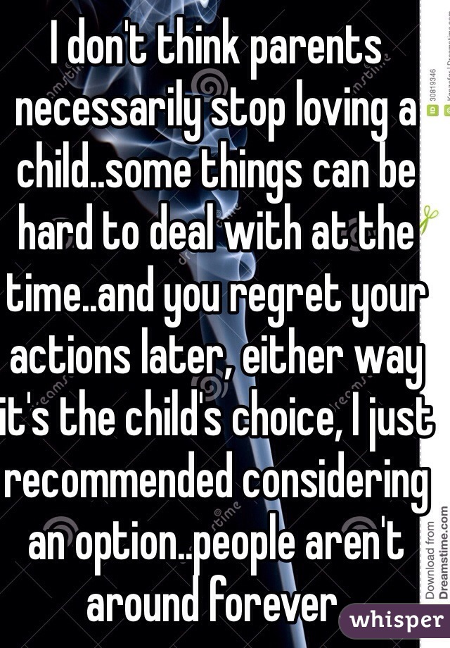 I don't think parents necessarily stop loving a child..some things can be hard to deal with at the time..and you regret your actions later, either way it's the child's choice, I just  recommended considering an option..people aren't around forever.
