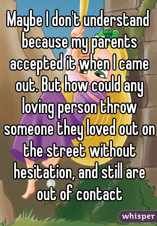 Maybe I don't understand because my parents accepted it when I came out. But how could any loving person throw someone they loved out on the street without hesitation, and still are out of contact