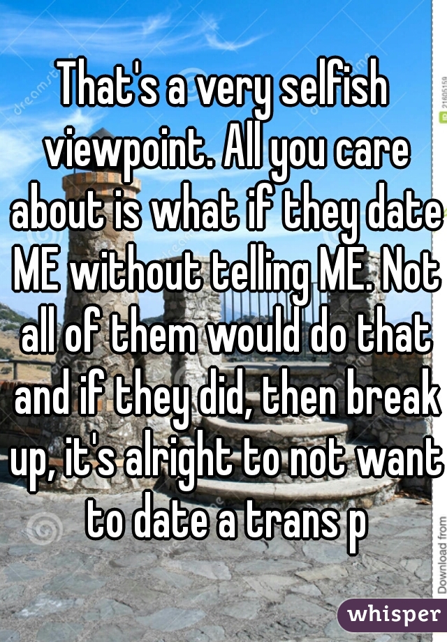 That's a very selfish viewpoint. All you care about is what if they date ME without telling ME. Not all of them would do that and if they did, then break up, it's alright to not want to date a trans p