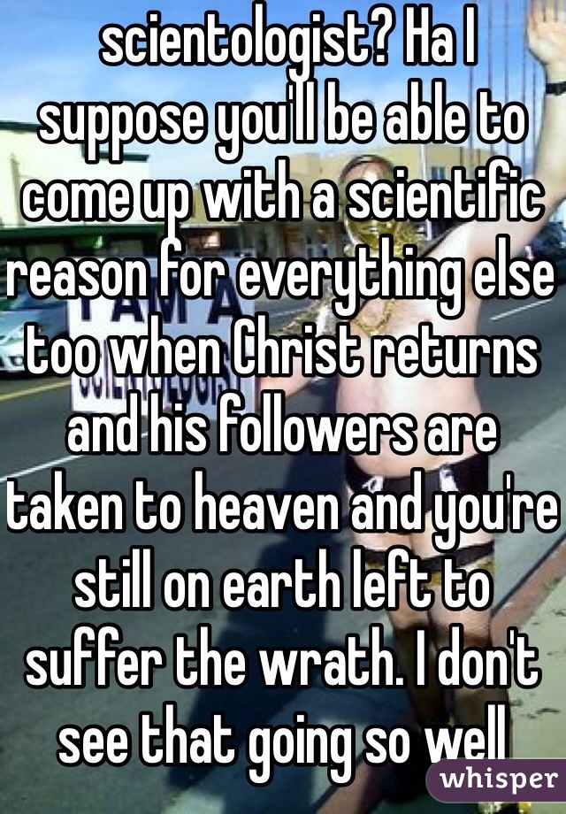  scientologist? Ha I suppose you'll be able to come up with a scientific reason for everything else too when Christ returns and his followers are taken to heaven and you're still on earth left to suffer the wrath. I don't see that going so well 