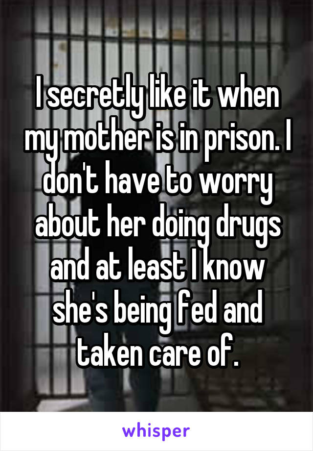 I secretly like it when my mother is in prison. I don't have to worry about her doing drugs and at least I know she's being fed and taken care of.