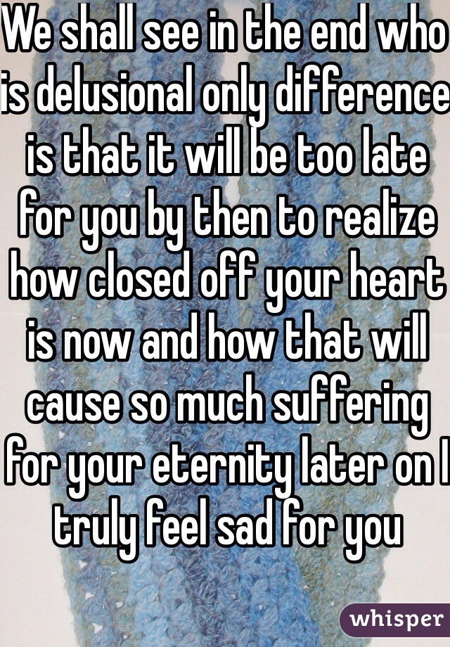 We shall see in the end who is delusional only difference is that it will be too late for you by then to realize how closed off your heart is now and how that will cause so much suffering for your eternity later on I truly feel sad for you 