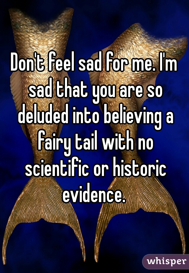 Don't feel sad for me. I'm sad that you are so deluded into believing a fairy tail with no scientific or historic evidence. 