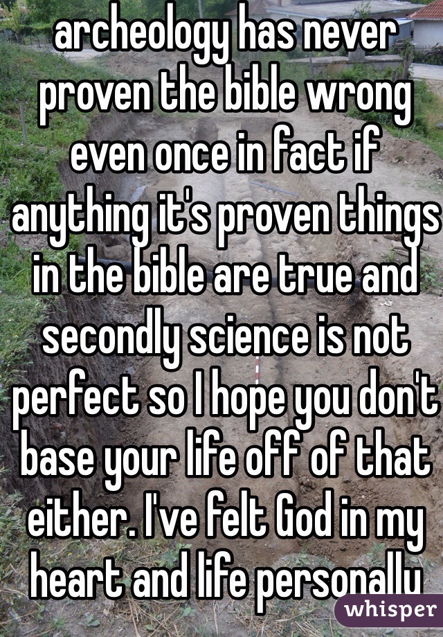 archeology has never proven the bible wrong even once in fact if anything it's proven things in the bible are true and secondly science is not perfect so I hope you don't base your life off of that either. I've felt God in my heart and life personally 