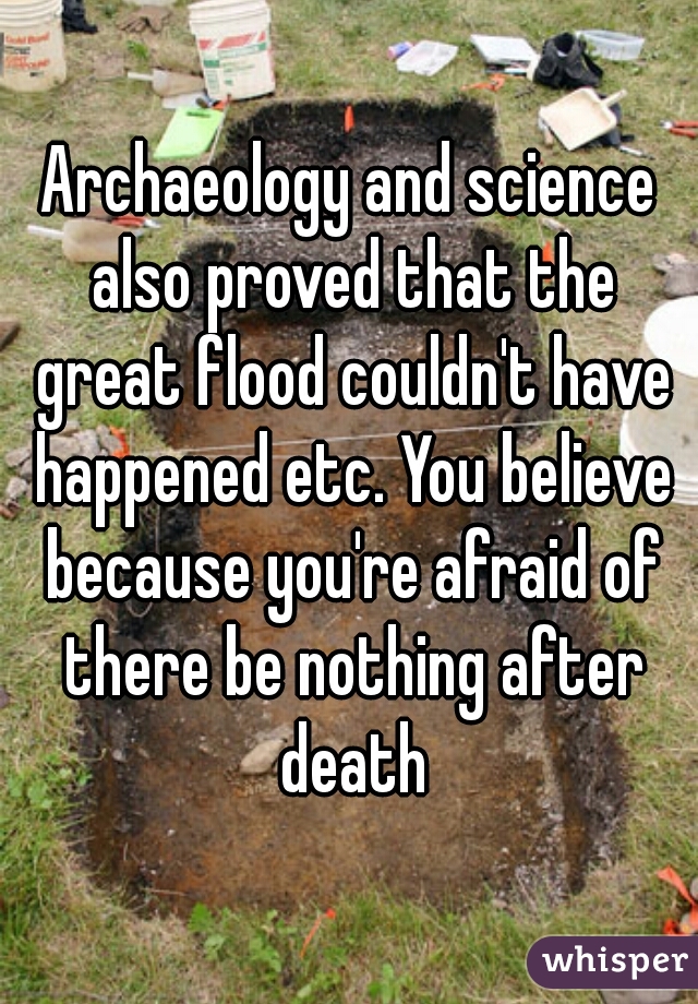 Archaeology and science also proved that the great flood couldn't have happened etc. You believe because you're afraid of there be nothing after death