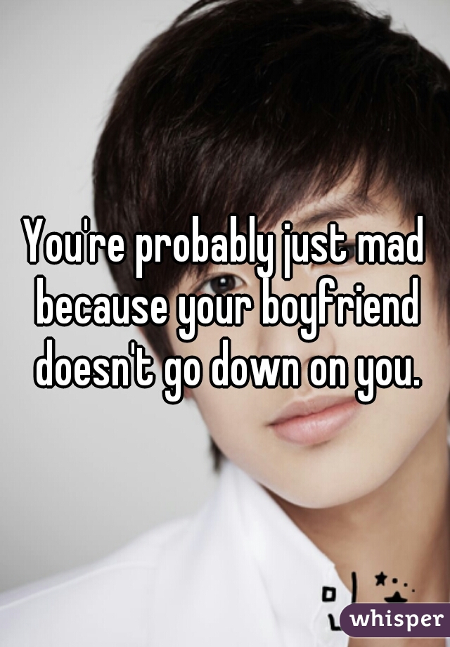 You're probably just mad because your boyfriend doesn't go down on you.