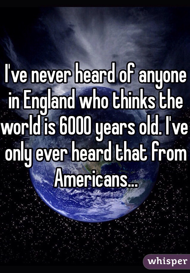 I've never heard of anyone in England who thinks the world is 6000 years old. I've only ever heard that from Americans...