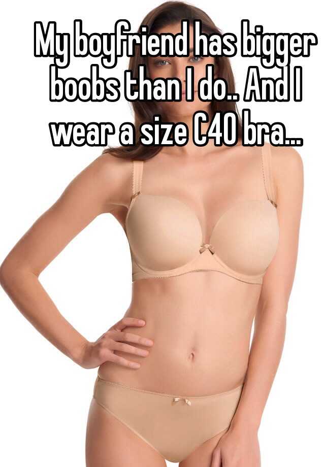 My boyfriend has bigger boobs than I do.. And I wear a size C40 bra