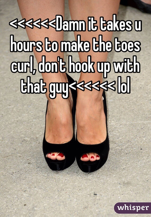 <<<<<<Damn it takes u hours to make the toes curl, don't hook up with that guy<<<<<< lol