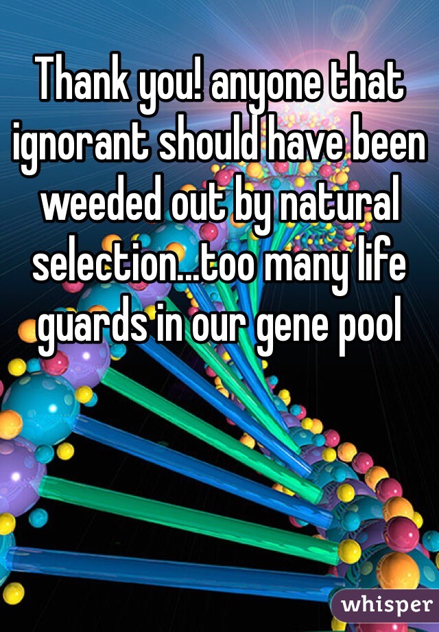 Thank you! anyone that ignorant should have been weeded out by natural selection...too many life guards in our gene pool 