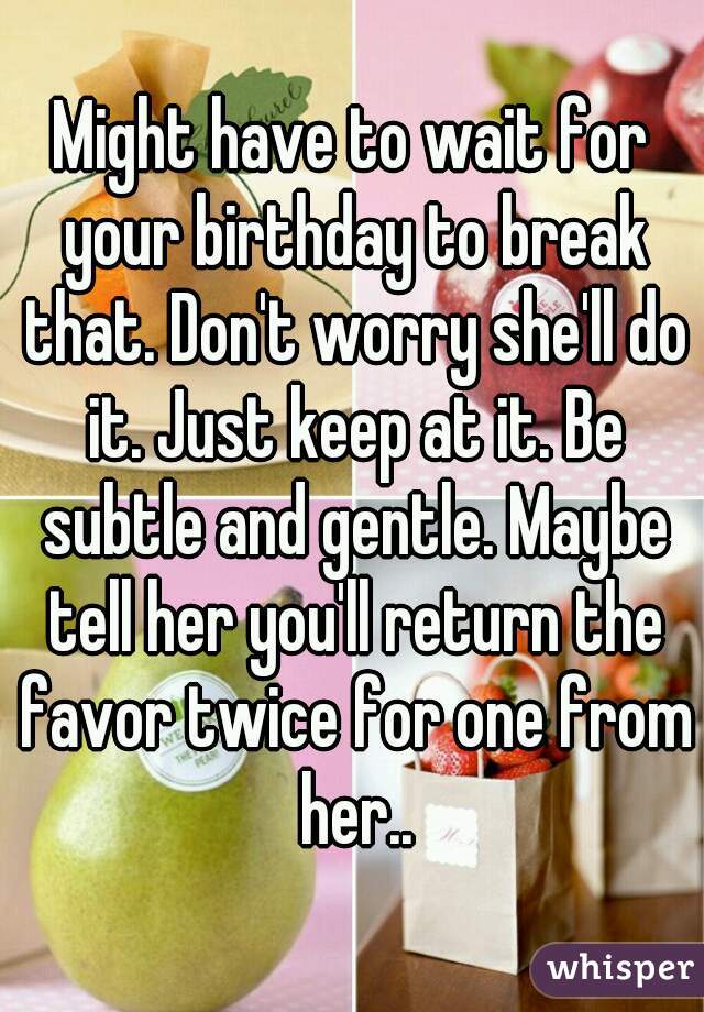 Might have to wait for your birthday to break that. Don't worry she'll do it. Just keep at it. Be subtle and gentle. Maybe tell her you'll return the favor twice for one from her..