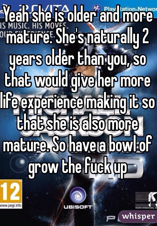 Yeah she is older and more mature. She's naturally 2 years older than you, so that would give her more life experience making it so that she is also more mature. So have a bowl of grow the fuck up 
