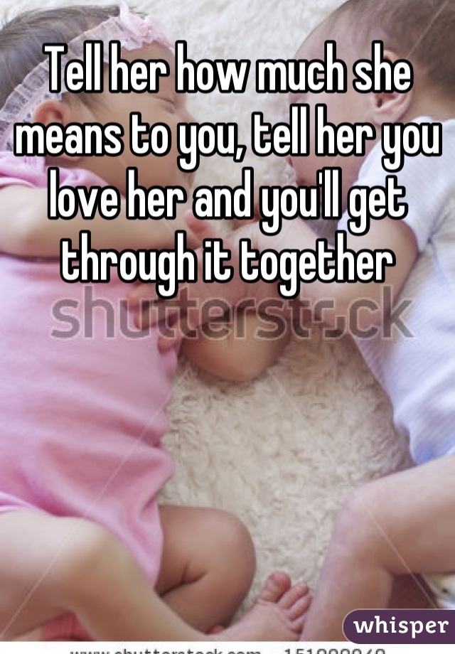 Tell her how much she means to you, tell her you love her and you'll get through it together
