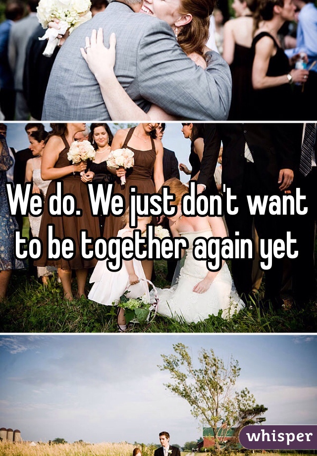 We do. We just don't want to be together again yet