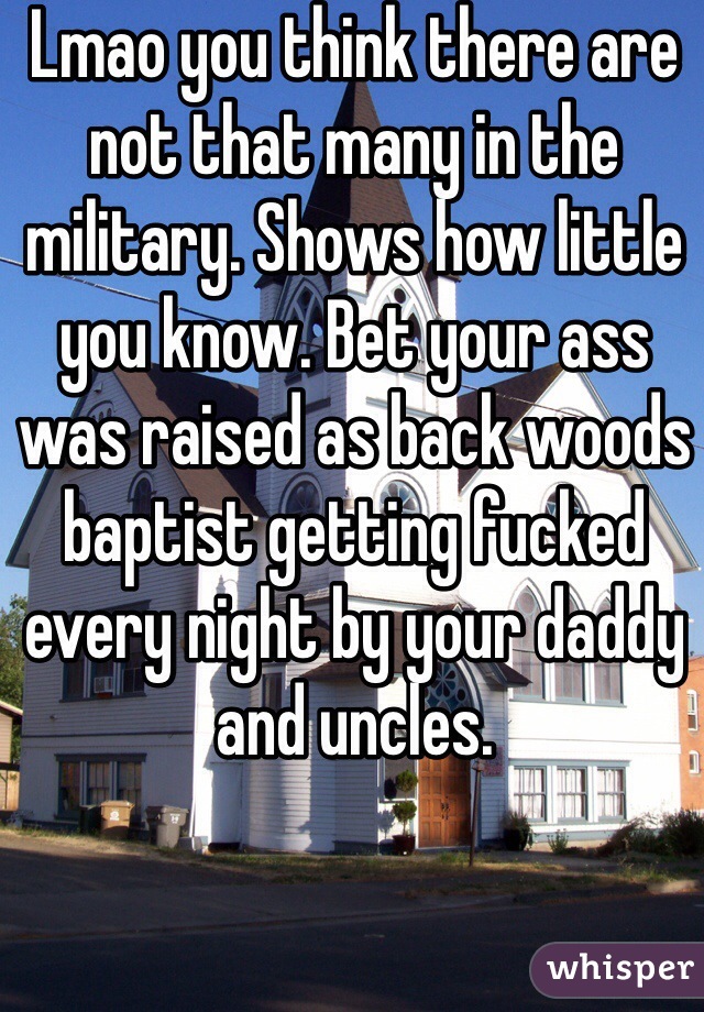 Lmao you think there are not that many in the military. Shows how little you know. Bet your ass was raised as back woods baptist getting fucked every night by your daddy and uncles. 