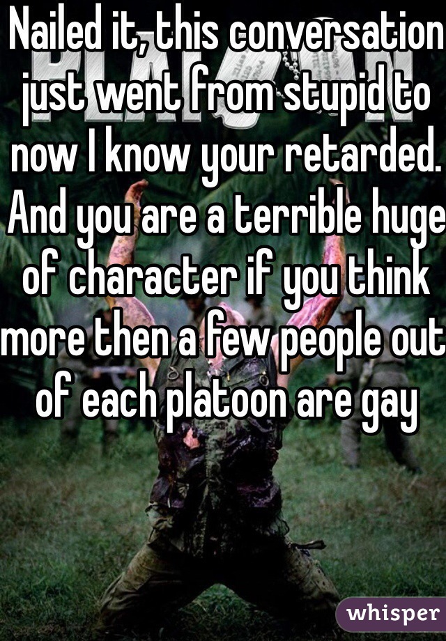 Nailed it, this conversation just went from stupid to now I know your retarded. And you are a terrible huge of character if you think more then a few people out of each platoon are gay