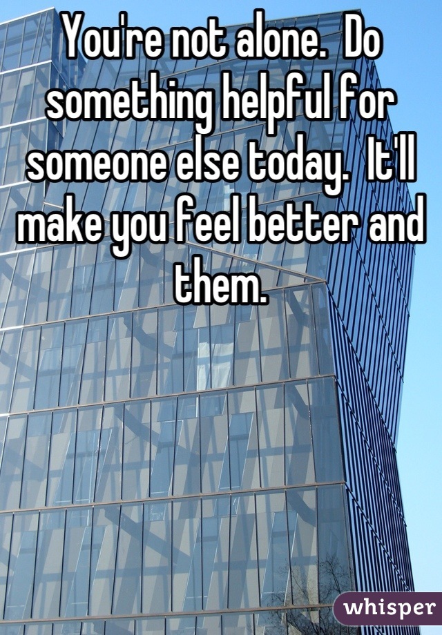 You're not alone.  Do something helpful for someone else today.  It'll make you feel better and them.