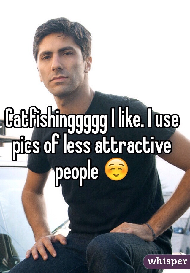 Catfishinggggg I like. I use pics of less attractive people ☺️