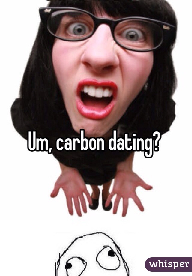 Um, carbon dating?