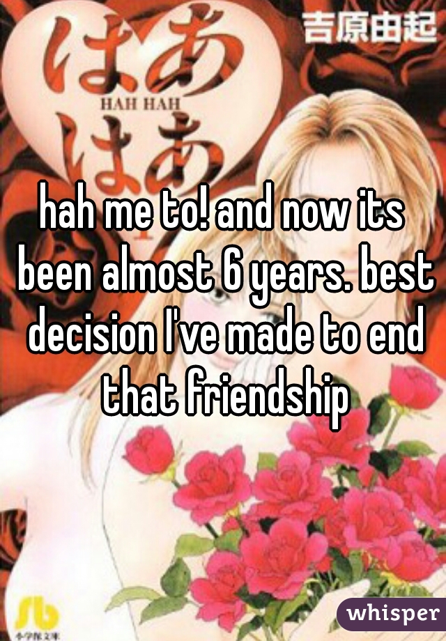 hah me to! and now its been almost 6 years. best decision I've made to end that friendship