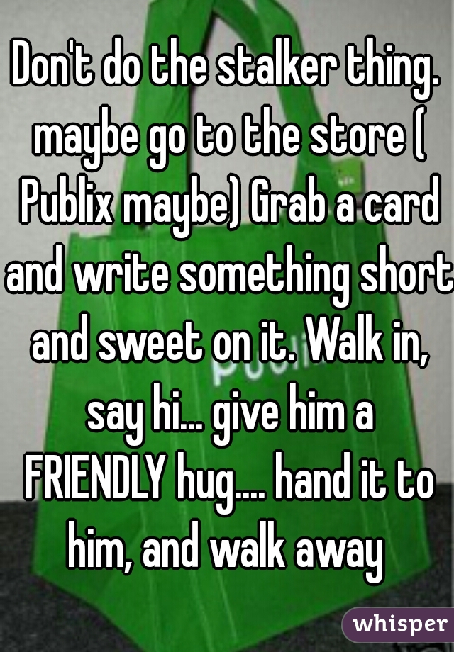 Don't do the stalker thing. maybe go to the store ( Publix maybe) Grab a card and write something short and sweet on it. Walk in, say hi... give him a FRIENDLY hug.... hand it to him, and walk away 