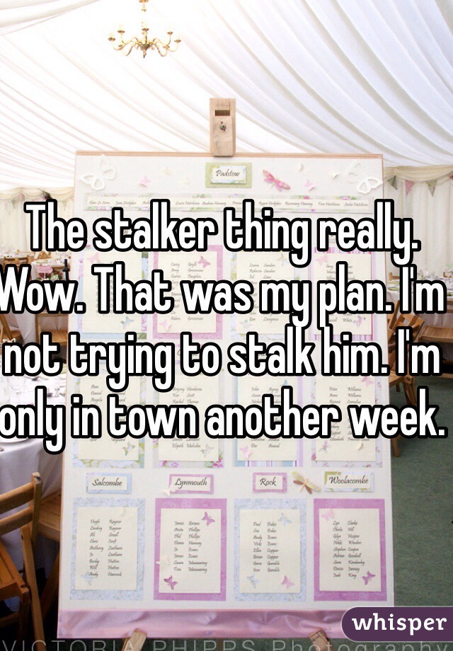 The stalker thing really. Wow. That was my plan. I'm not trying to stalk him. I'm only in town another week. 