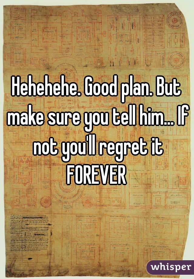 Hehehehe. Good plan. But make sure you tell him... If not you'll regret it FOREVER 