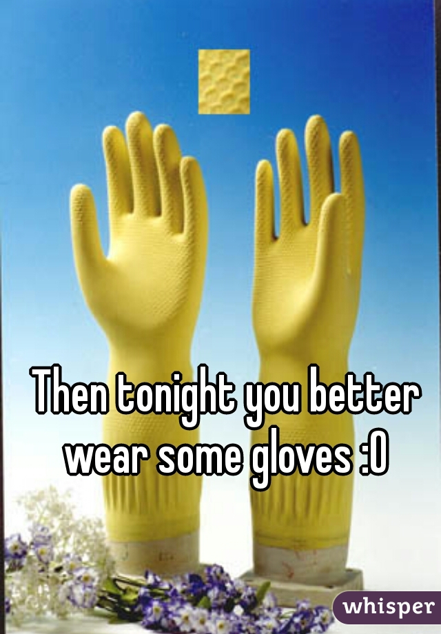 Then tonight you better wear some gloves :O 
