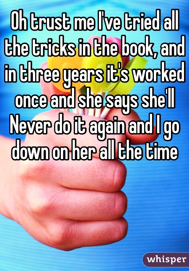 Oh trust me I've tried all the tricks in the book, and in three years it's worked once and she says she'll
Never do it again and I go down on her all the time