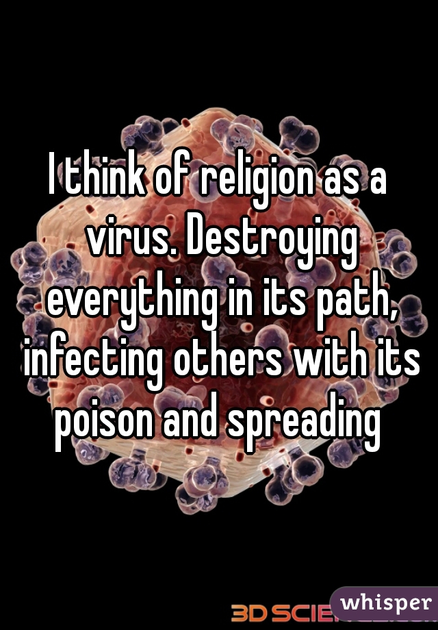 I think of religion as a virus. Destroying everything in its path, infecting others with its poison and spreading 