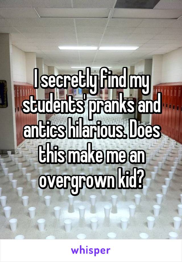 I secretly find my students' pranks and antics hilarious. Does this make me an overgrown kid?