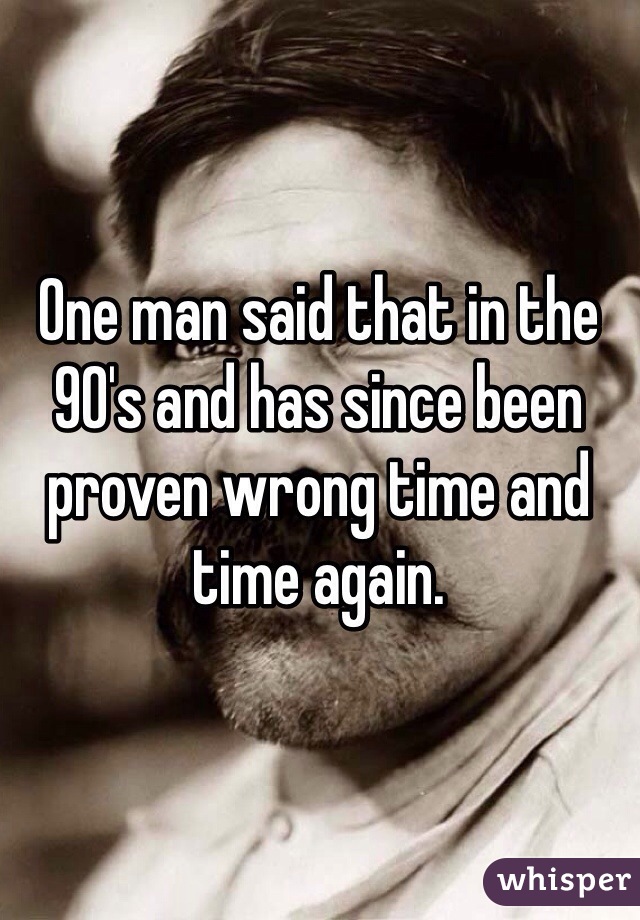 One man said that in the 90's and has since been proven wrong time and time again. 