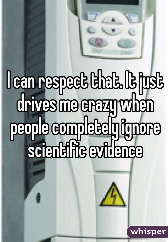 I can respect that. It just drives me crazy when people completely ignore scientific evidence 