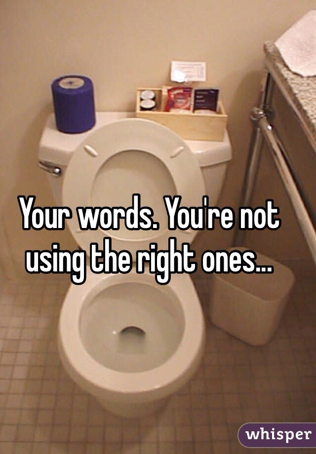Your words. You're not using the right ones... 