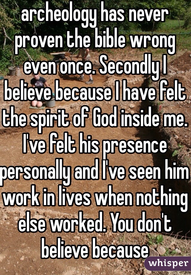 archeology has never proven the bible wrong even once. Secondly I believe because I have felt the spirit of God inside me. I've felt his presence personally and I've seen him work in lives when nothing else worked. You don't believe because 