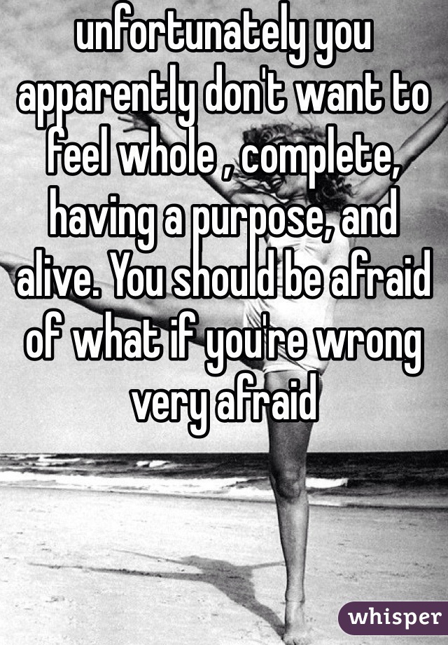 unfortunately you apparently don't want to feel whole , complete, having a purpose, and alive. You should be afraid of what if you're wrong very afraid 