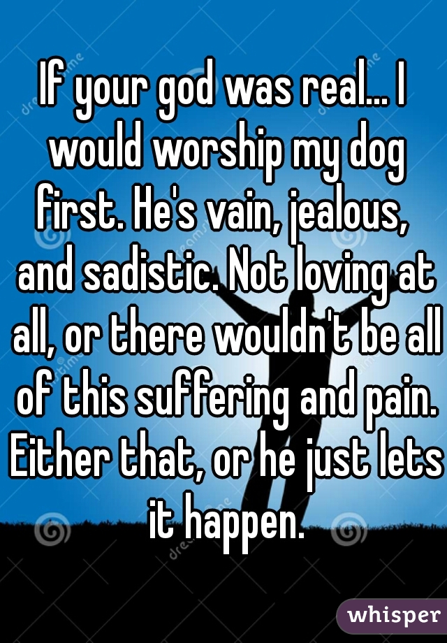 If your god was real... I would worship my dog first. He's vain, jealous,  and sadistic. Not loving at all, or there wouldn't be all of this suffering and pain. Either that, or he just lets it happen.