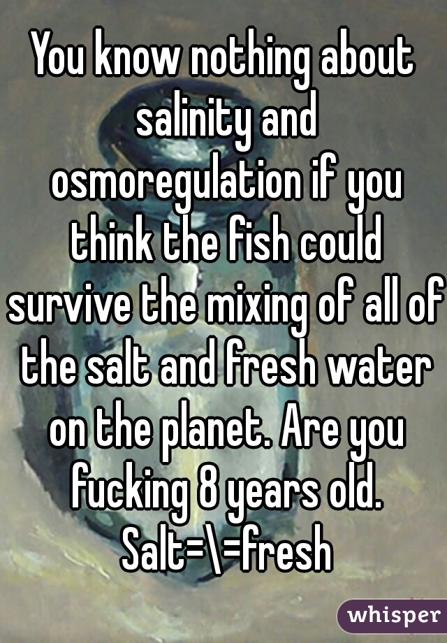 You know nothing about salinity and osmoregulation if you think the fish could survive the mixing of all of the salt and fresh water on the planet. Are you fucking 8 years old. Salt=\=fresh