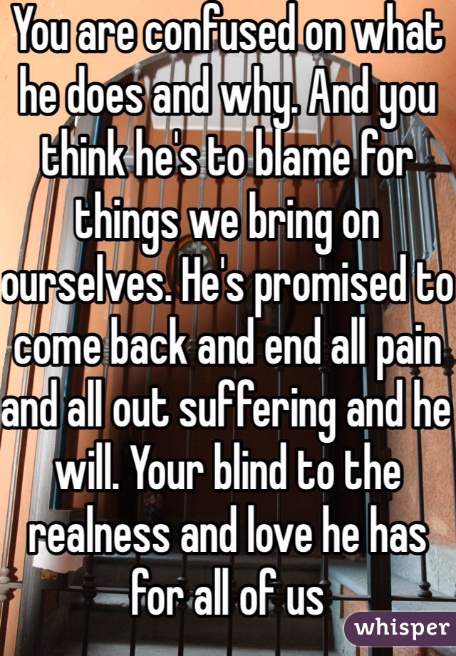 You are confused on what he does and why. And you think he's to blame for things we bring on ourselves. He's promised to come back and end all pain and all out suffering and he will. Your blind to the realness and love he has for all of us 