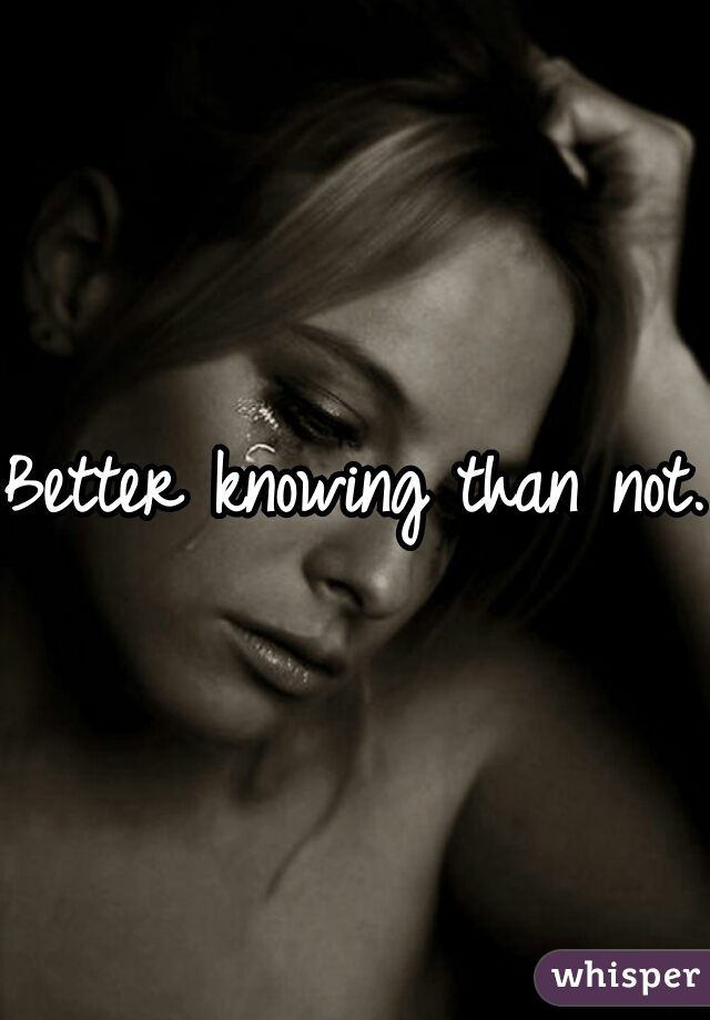 Better knowing than not.