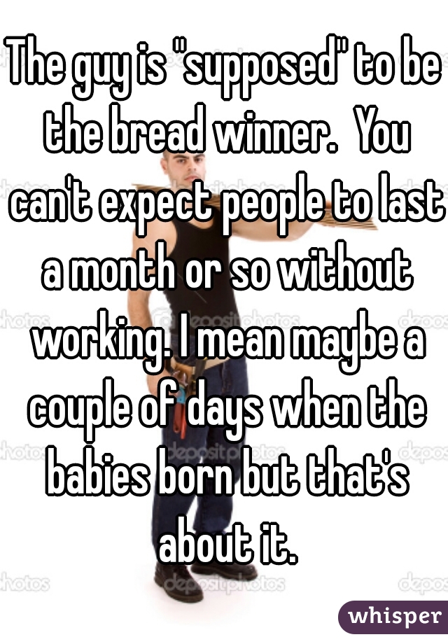 The guy is "supposed" to be the bread winner.  You can't expect people to last a month or so without working. I mean maybe a couple of days when the babies born but that's about it.