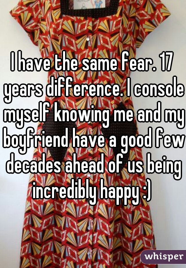 I have the same fear. 17 years difference. I console myself knowing me and my boyfriend have a good few decades ahead of us being incredibly happy :) 