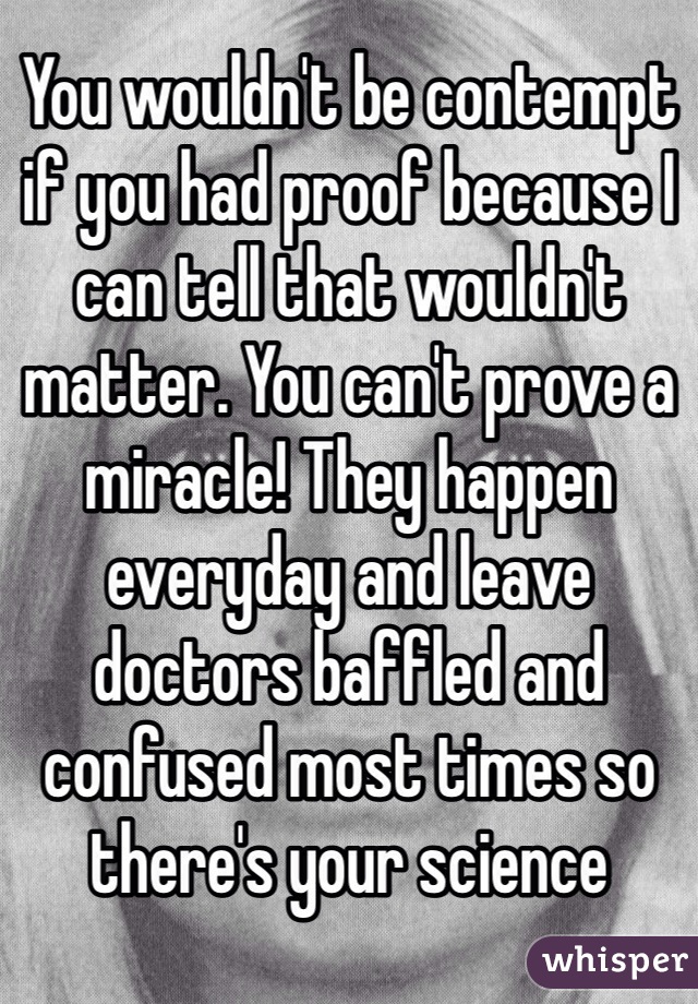 You wouldn't be contempt if you had proof because I can tell that wouldn't matter. You can't prove a miracle! They happen everyday and leave doctors baffled and confused most times so there's your science 