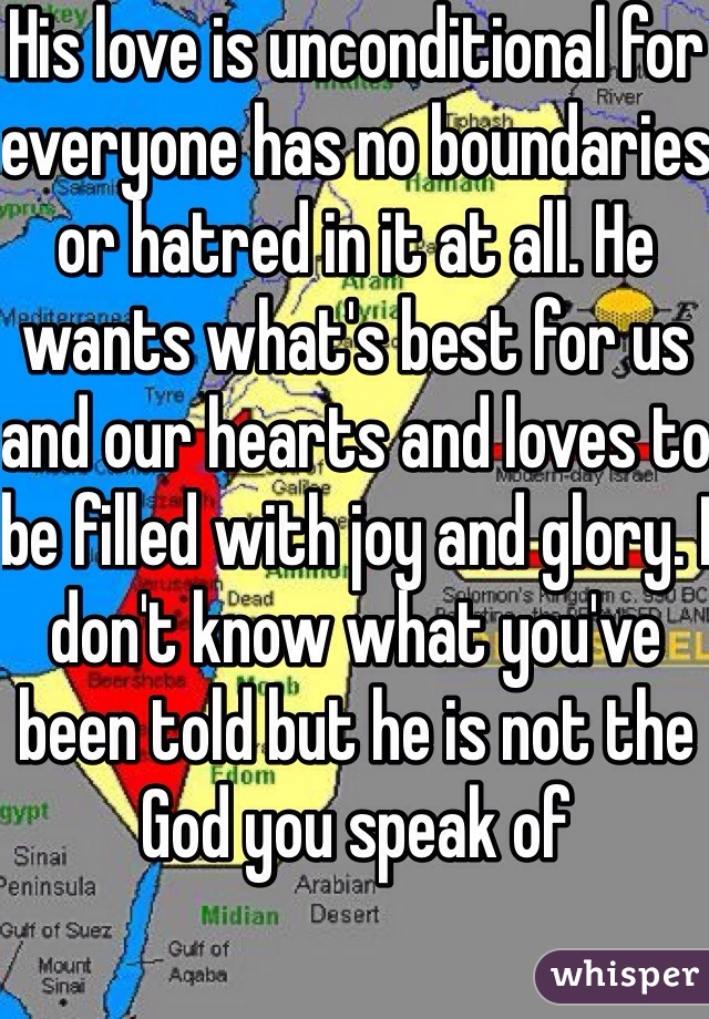 His love is unconditional for everyone has no boundaries or hatred in it at all. He wants what's best for us and our hearts and loves to be filled with joy and glory. I don't know what you've been told but he is not the God you speak of 