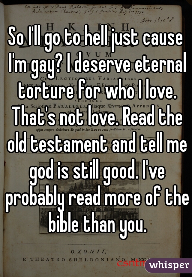 So I'll go to hell just cause I'm gay? I deserve eternal torture for who I love. That's not love. Read the old testament and tell me god is still good. I've probably read more of the bible than you.