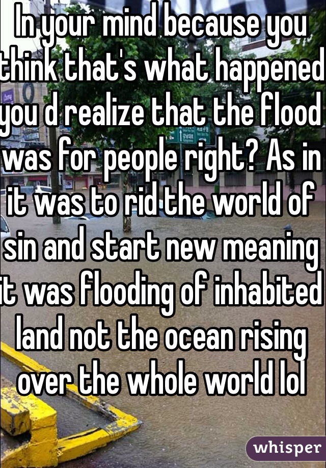 In your mind because you think that's what happened you d realize that the flood was for people right? As in it was to rid the world of sin and start new meaning it was flooding of inhabited land not the ocean rising over the whole world lol