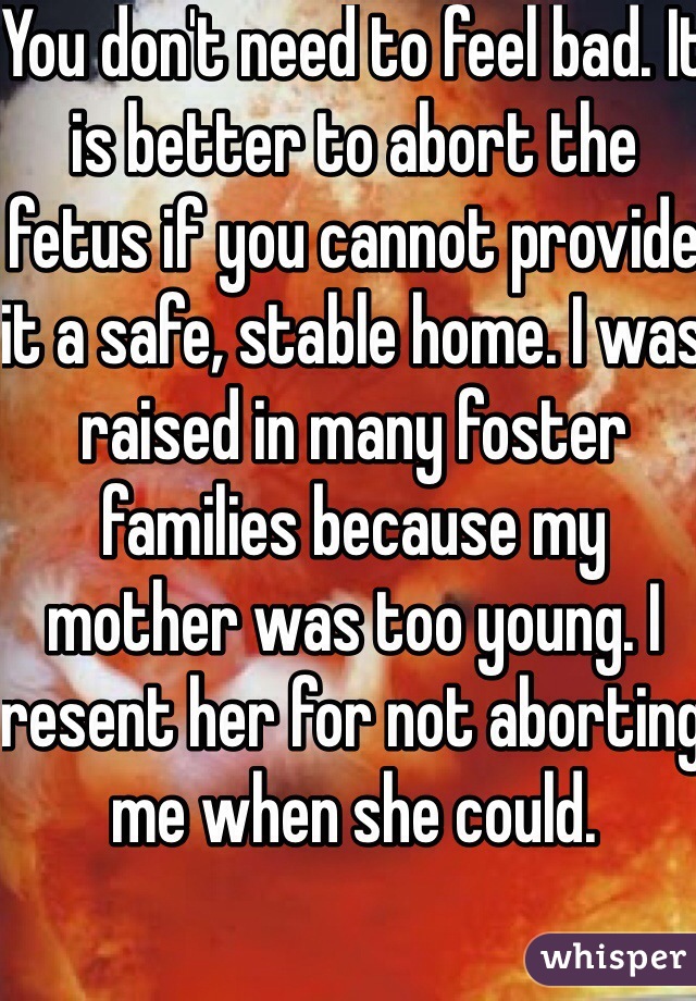 You don't need to feel bad. It is better to abort the fetus if you cannot provide it a safe, stable home. I was raised in many foster families because my mother was too young. I resent her for not aborting me when she could.