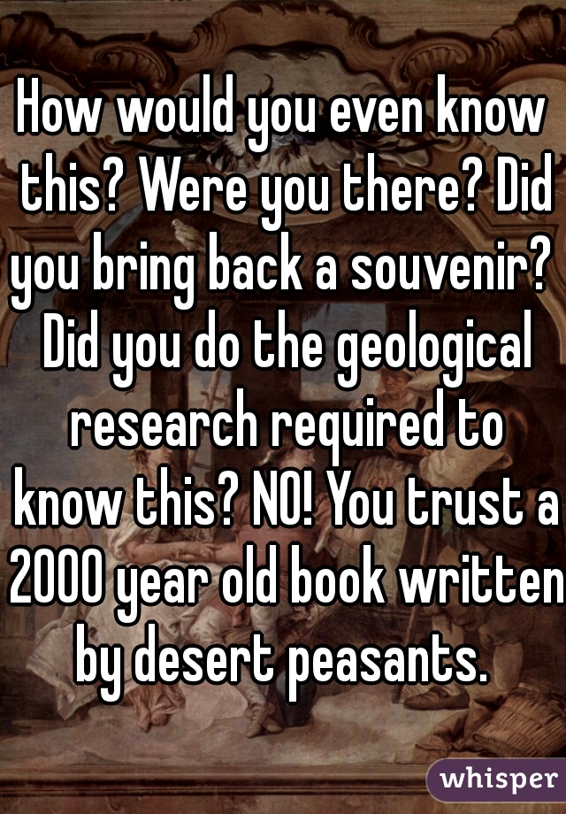 How would you even know this? Were you there? Did you bring back a souvenir?  Did you do the geological research required to know this? NO! You trust a 2000 year old book written by desert peasants. 