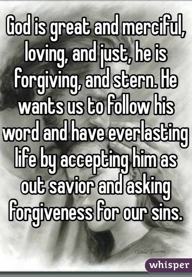 God is great and merciful, loving, and just, he is forgiving, and stern. He wants us to follow his word and have everlasting life by accepting him as out savior and asking forgiveness for our sins. 