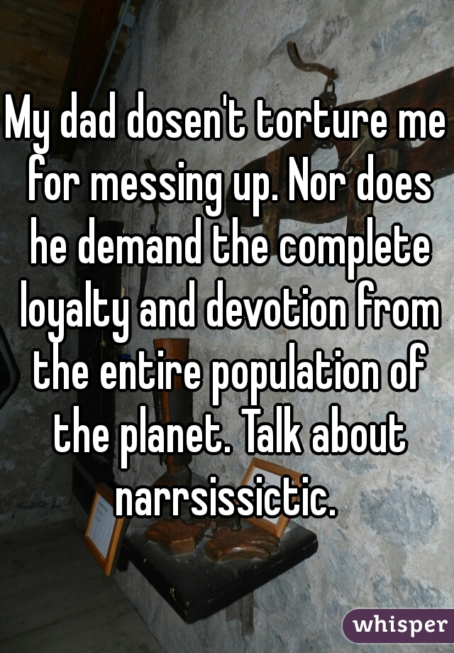 My dad dosen't torture me for messing up. Nor does he demand the complete loyalty and devotion from the entire population of the planet. Talk about narrsissictic. 